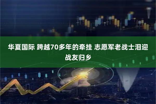 华夏国际 跨越70多年的牵挂&#32;志愿军老战士泪迎战友归乡