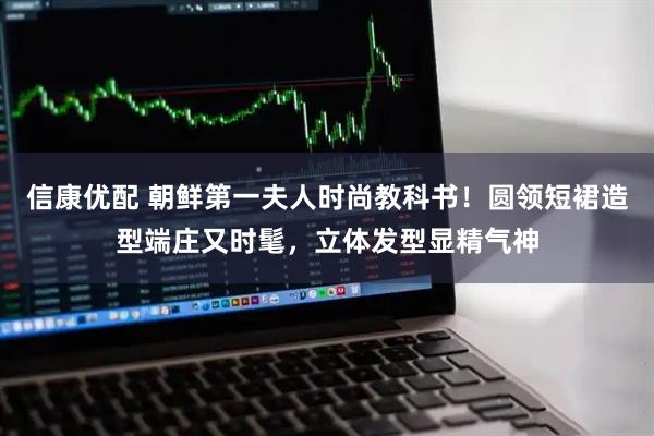 信康优配 朝鲜第一夫人时尚教科书！圆领短裙造型端庄又时髦，立体发型显精气神