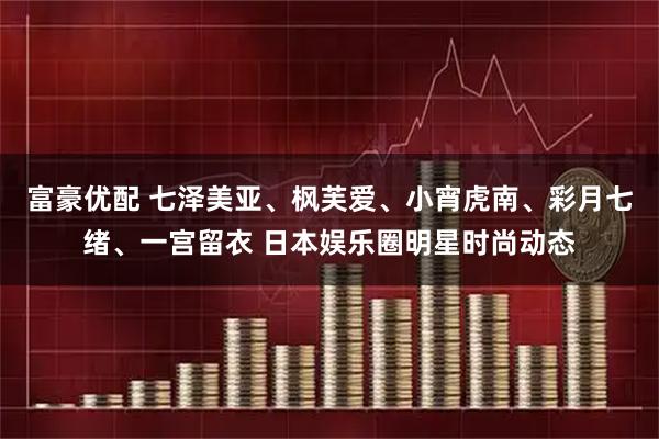 富豪优配 七泽美亚、枫芙爱、小宵虎南、彩月七绪、一宫留衣 日本娱乐圈明星时尚动态