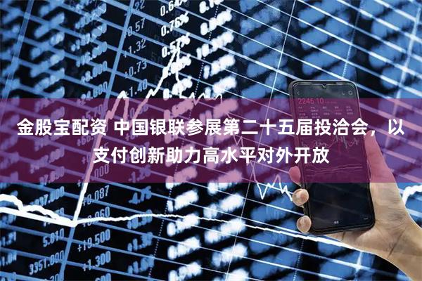 金股宝配资 中国银联参展第二十五届投洽会，以支付创新助力高水平对外开放