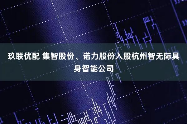 玖联优配 集智股份、诺力股份入股杭州智无际具身智能公司