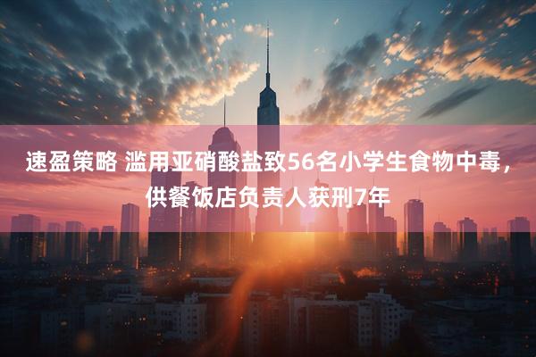 速盈策略 滥用亚硝酸盐致56名小学生食物中毒，供餐饭店负责人获刑7年
