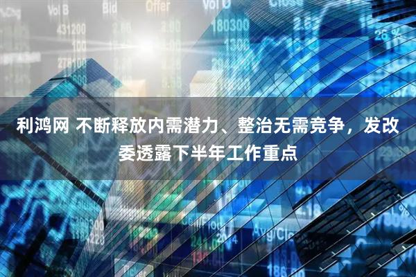 利鸿网 不断释放内需潜力、整治无需竞争，发改委透露下半年工作重点