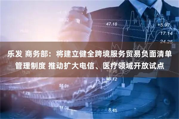 乐发 商务部：将建立健全跨境服务贸易负面清单管理制度 推动扩大电信、医疗领域开放试点