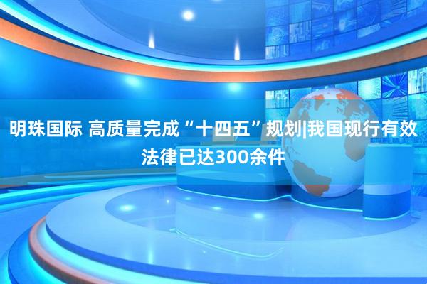 明珠国际 高质量完成“十四五”规划|我国现行有效法律已达300余件