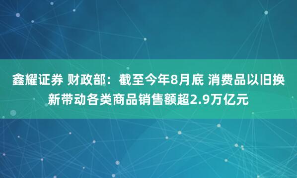 鑫耀证券 财政部：截至今年8月底 消费品以旧换新带动各类商品销售额超2.9万亿元