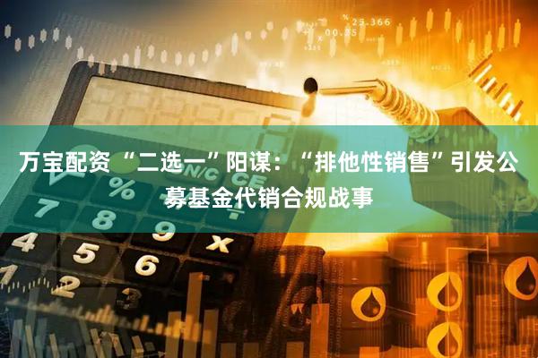 万宝配资 “二选一”阳谋：“排他性销售”引发公募基金代销合规战事