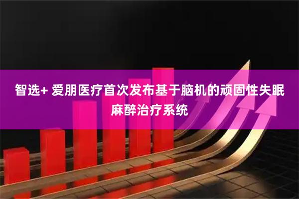 智选+ 爱朋医疗首次发布基于脑机的顽固性失眠麻醉治疗系统