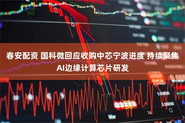 春安配资 国科微回应收购中芯宁波进度 持续聚焦AI边缘计算芯片研发