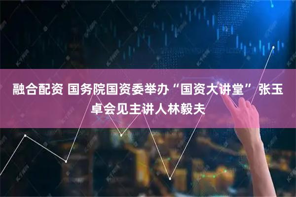 融合配资 国务院国资委举办“国资大讲堂” 张玉卓会见主讲人林毅夫