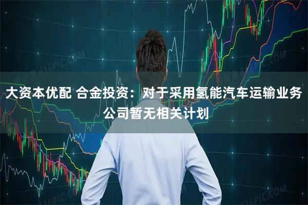 大资本优配 合金投资：对于采用氢能汽车运输业务 公司暂无相关计划
