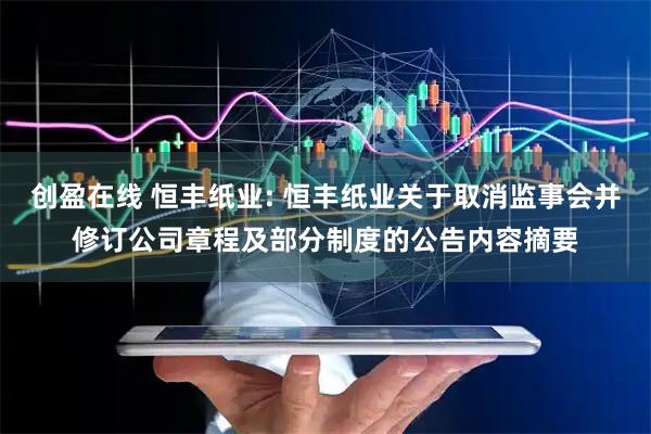创盈在线 恒丰纸业: 恒丰纸业关于取消监事会并修订公司章程及部分制度的公告内容摘要