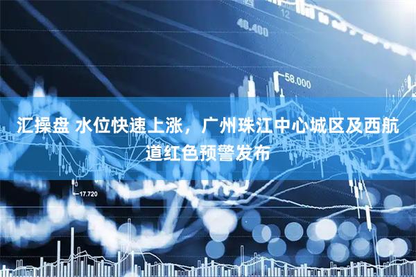 汇操盘 水位快速上涨，广州珠江中心城区及西航道红色预警发布