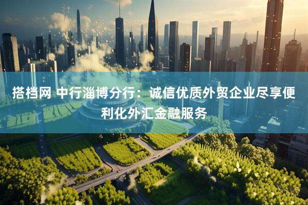 搭档网 中行淄博分行：诚信优质外贸企业尽享便利化外汇金融服务