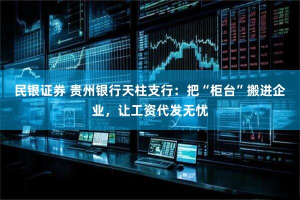 民银证券 贵州银行天柱支行：把“柜台”搬进企业，让工资代发无忧