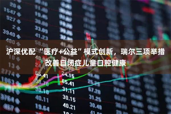 沪深优配 “医疗+公益”模式创新，瑞尔三项举措改善自闭症儿童口腔健康