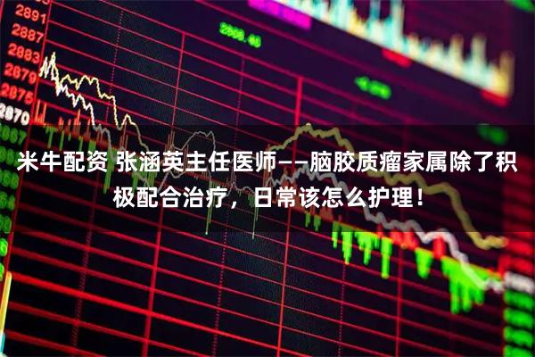 米牛配资 张涵英主任医师——脑胶质瘤家属除了积极配合治疗，日常该怎么护理！