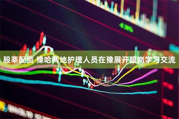 股莘配资 豫哈两地护理人员在豫展开跟岗学习交流
