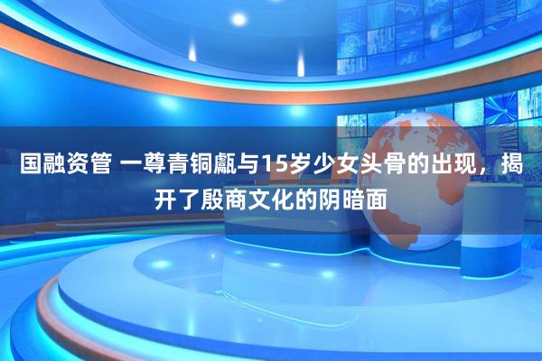 国融资管 一尊青铜甗与15岁少女头骨的出现，揭开了殷商文化的阴暗面