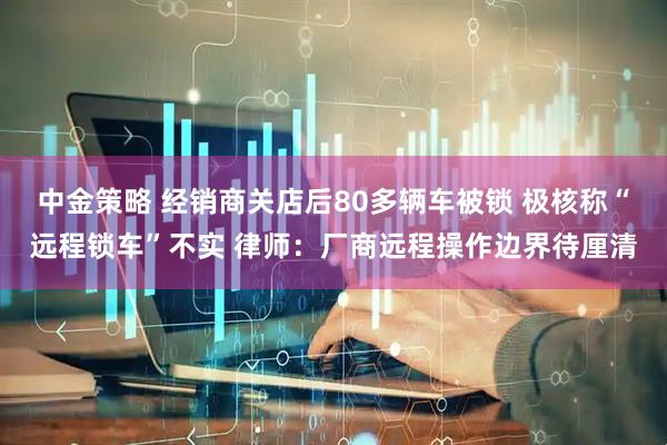 中金策略 经销商关店后80多辆车被锁 极核称“远程锁车”不实 律师：厂商远程操作边界待厘清