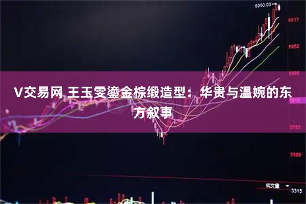 V交易网 王玉雯鎏金棕缎造型：华贵与温婉的东方叙事