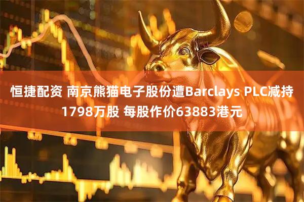 恒捷配资 南京熊猫电子股份遭Barclays PLC减持1798万股 每股作价63883港元