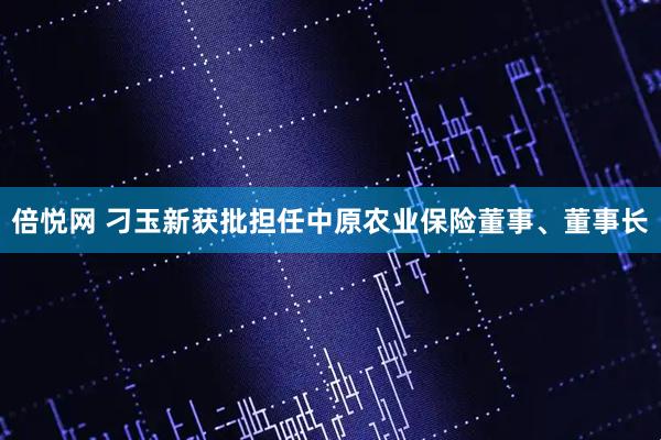 倍悦网 刁玉新获批担任中原农业保险董事、董事长