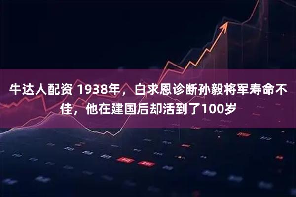 牛达人配资 1938年，白求恩诊断孙毅将军寿命不佳，他在建国后却活到了100岁