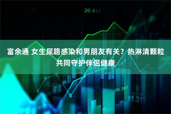 富余通 女生尿路感染和男朋友有关？热淋清颗粒共同守护伴侣健康