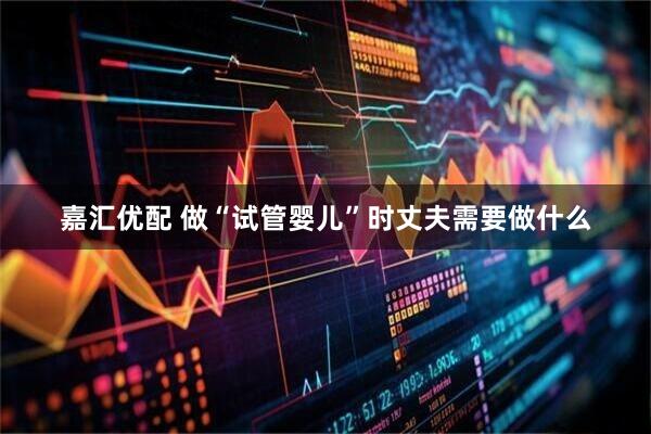 嘉汇优配 做“试管婴儿”时丈夫需要做什么