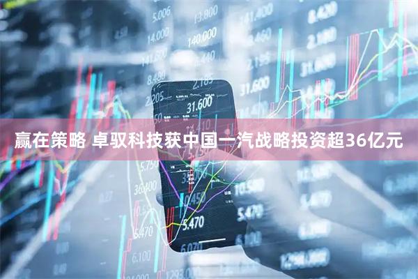 赢在策略 卓驭科技获中国一汽战略投资超36亿元