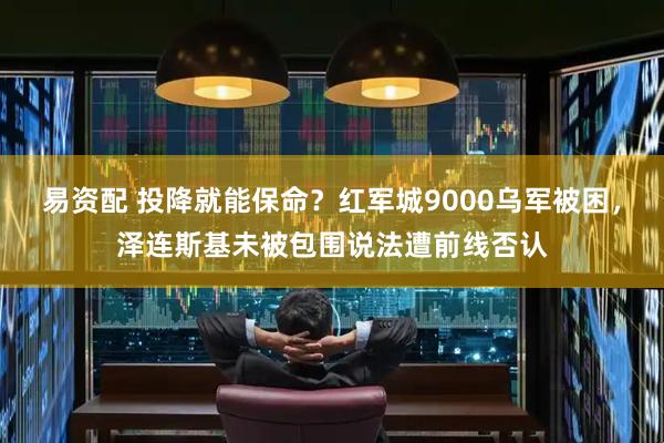 易资配 投降就能保命？红军城9000乌军被困，泽连斯基未被包围说法遭前线否认