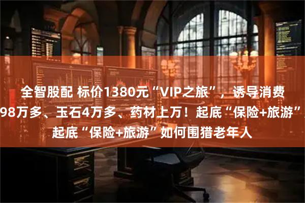 全智股配 标价1380元“VIP之旅”,诱导消费15万:3条手串98万多、玉石4万多、药材上万!起底“保险+旅游”如何围猎老年人