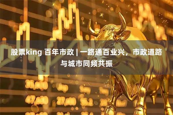 股票king 百年市政 | 一路通百业兴，市政道路与城市同频共振